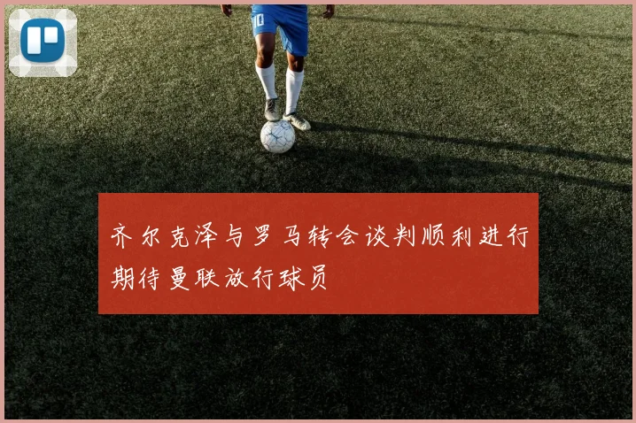齐尔克泽与罗马转会谈判顺利进行期待曼联放行球员