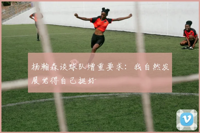 杨瀚森谈球队增重要求：我自然发展觉得自己挺好