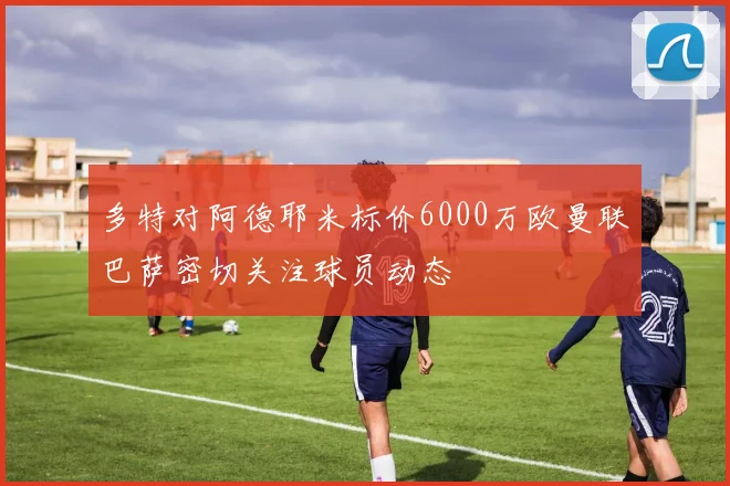 多特对阿德耶米标价6000万欧曼联巴萨密切关注球员动态