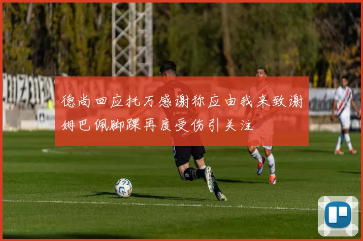 德尚回应托万感谢称应由我来致谢姆巴佩脚踝再度受伤引关注