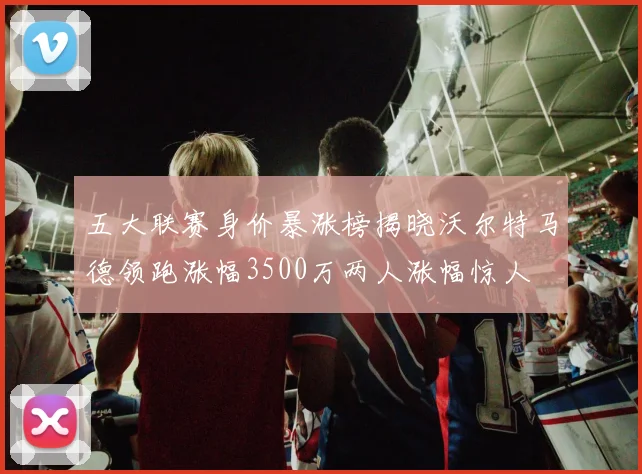 五大联赛身价暴涨榜揭晓沃尔特马德领跑涨幅3500万两人涨幅惊人