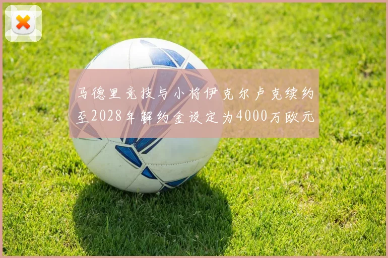 马德里竞技与小将伊克尔卢克续约至2028年解约金设定为4000万欧元