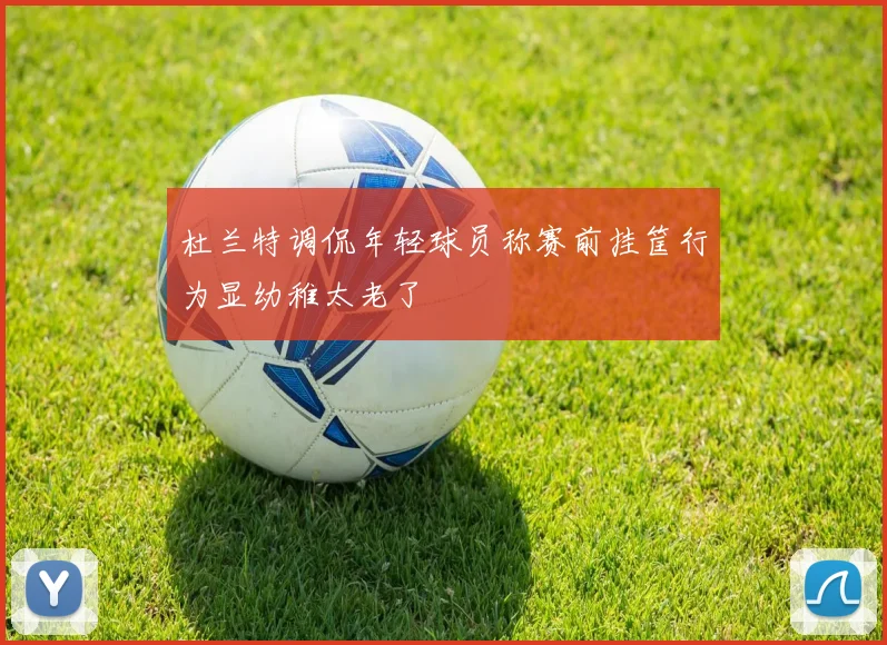 杜兰特调侃年轻球员称赛前挂筐行为显幼稚太老了