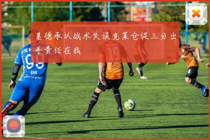 基德承认战术失误克莱仓促三分出手责任在我