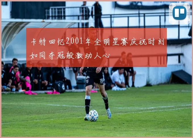 卡特回忆2001年全明星赛庆祝时刻如同夺冠般激动人心