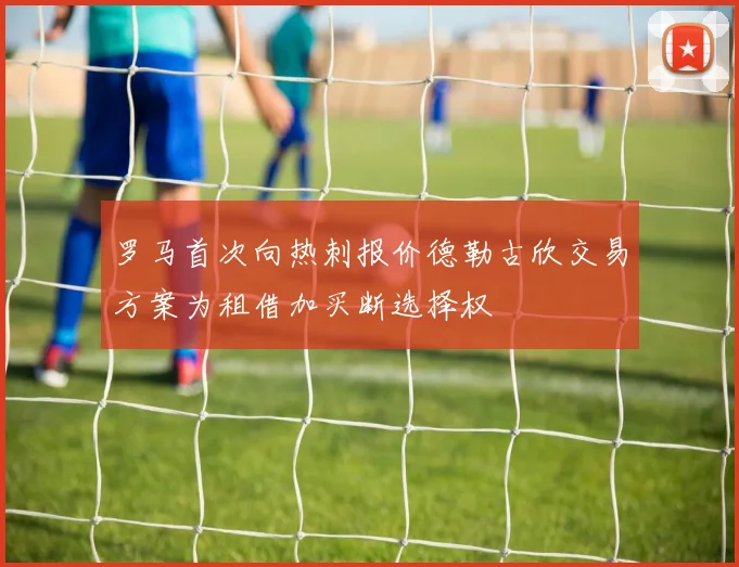 罗马首次向热刺报价德勒古欣交易方案为租借加买断选择权