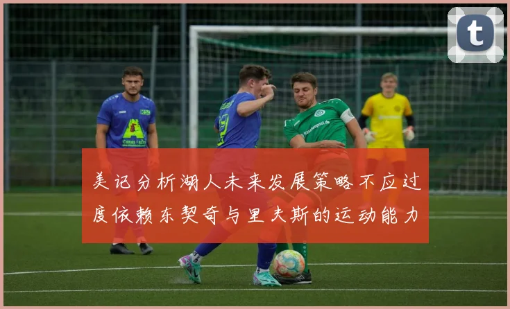 美记分析湖人未来发展策略不应过度依赖东契奇与里夫斯的运动能力不足