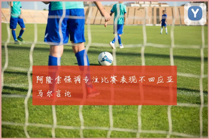阿隆索强调专注比赛表现不回应亚马尔言论