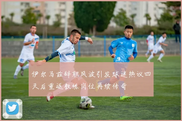 伊尔马兹辞职风波引发球迷热议四天后重返教练岗位再续传奇