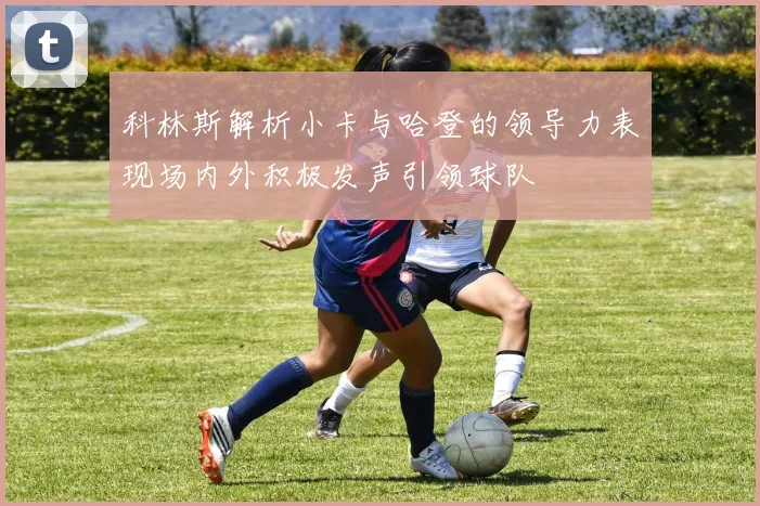 科林斯解析小卡与哈登的领导力表现场内外积极发声引领球队