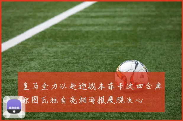皇马全力以赴迎战本菲卡次回合库尔图瓦独自亮相海报展现决心