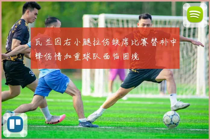 瓦兰因右小腿拉伤缺席比赛替补中锋伤情加重球队面临困境