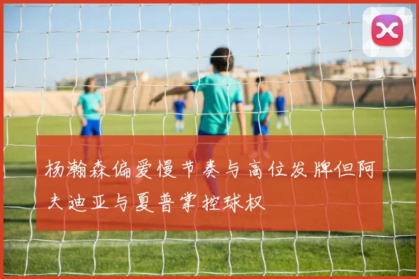 杨瀚森偏爱慢节奏与高位发牌但阿夫迪亚与夏普掌控球权