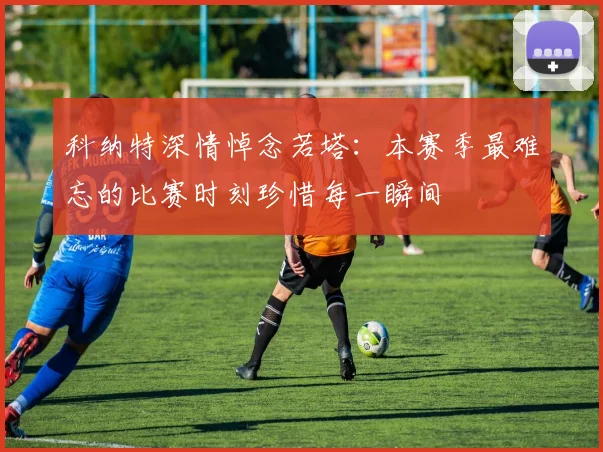 科纳特深情悼念若塔：本赛季最难忘的比赛时刻珍惜每一瞬间