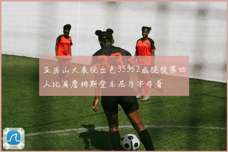 亚历山大表现出色35552成现役第四人比肩詹姆斯登东尼与字母哥