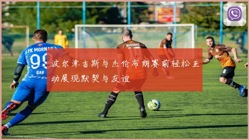 波尔津吉斯与杰伦布朗赛前轻松互动展现默契与友谊