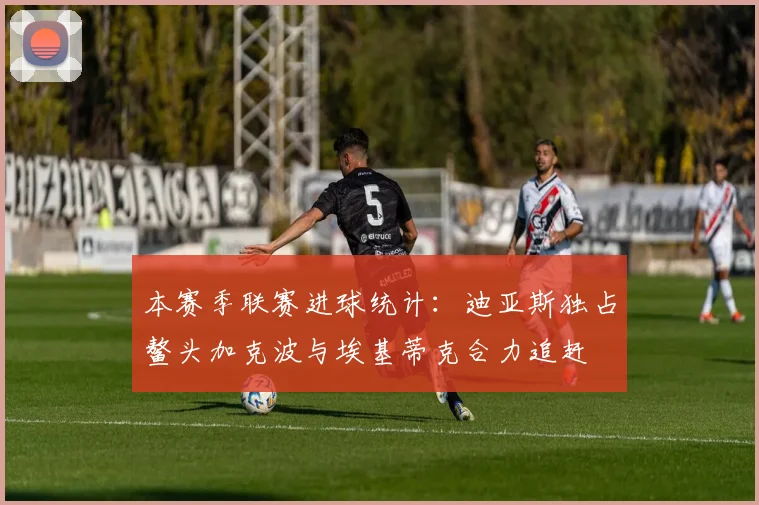 本赛季联赛进球统计：迪亚斯独占鳌头加克波与埃基蒂克合力追赶
