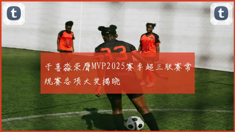 于喜淼荣膺MVP2025赛季超三联赛常规赛各项大奖揭晓