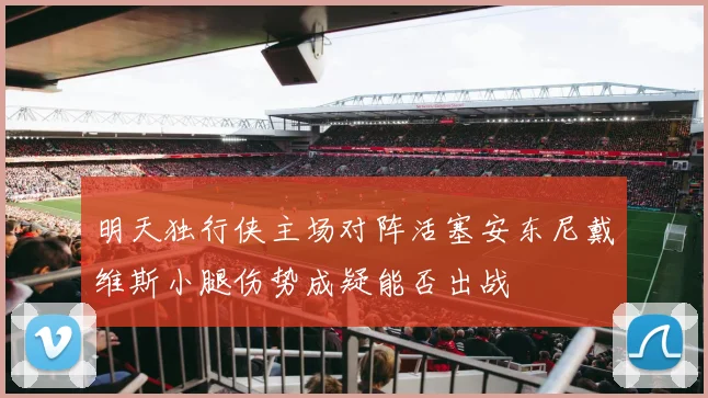 明天独行侠主场对阵活塞安东尼戴维斯小腿伤势成疑能否出战