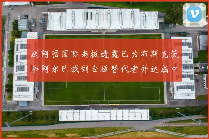 迈阿密国际老板透露已为布斯克茨和阿尔巴找到合适替代者并达成口头协议