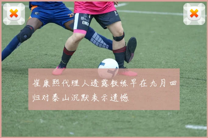 崔康熙代理人透露教练早在九月回归对泰山沉默表示遗憾