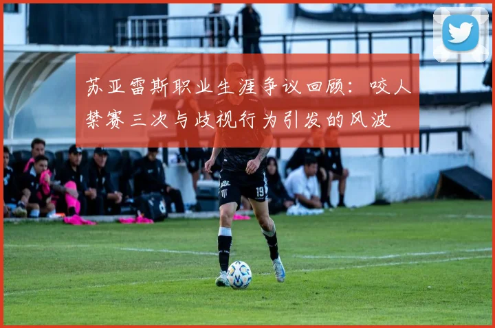 苏亚雷斯职业生涯争议回顾：咬人禁赛三次与歧视行为引发的风波