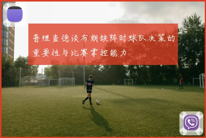 普理查德谈布朗缺阵时球队决策的重要性与比赛掌控能力