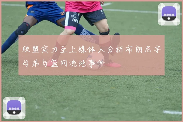 联盟实力至上媒体人分析布朗尼字母弟与篮网洗地事件