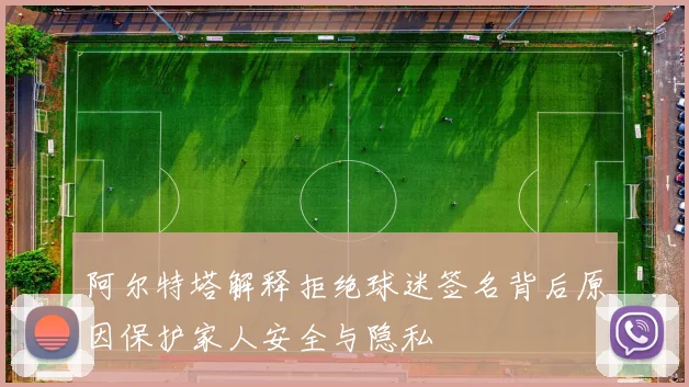 阿尔特塔解释拒绝球迷签名背后原因保护家人安全与隐私