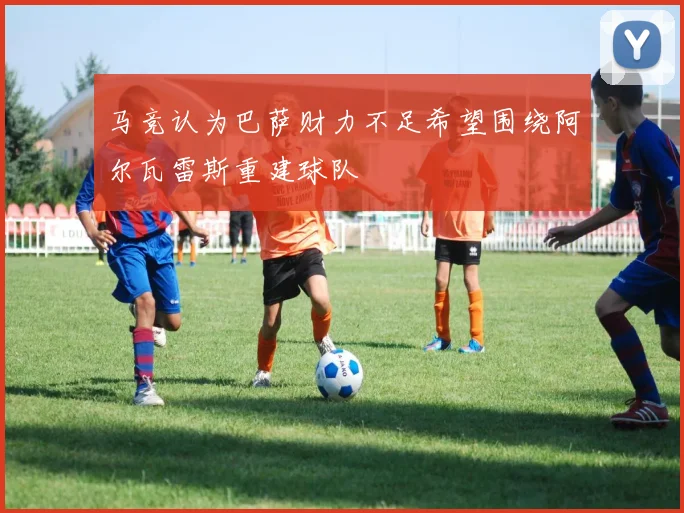 马竞认为巴萨财力不足希望围绕阿尔瓦雷斯重建球队