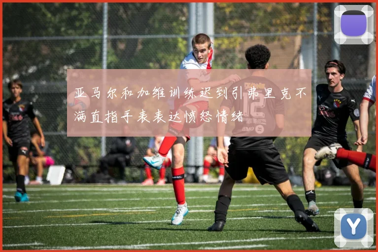 亚马尔和加维训练迟到引弗里克不满直指手表表达愤怒情绪