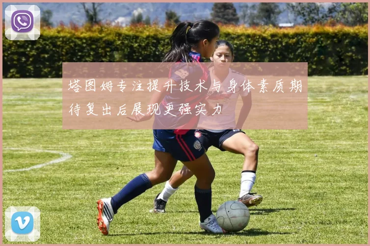 塔图姆专注提升技术与身体素质期待复出后展现更强实力