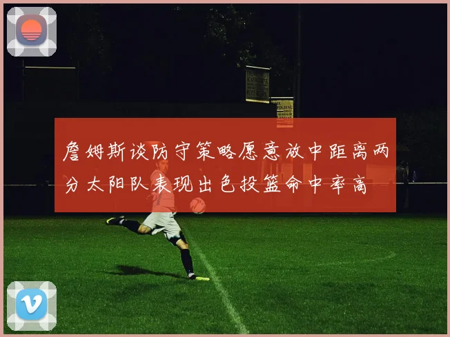 詹姆斯谈防守策略愿意放中距离两分太阳队表现出色投篮命中率高
