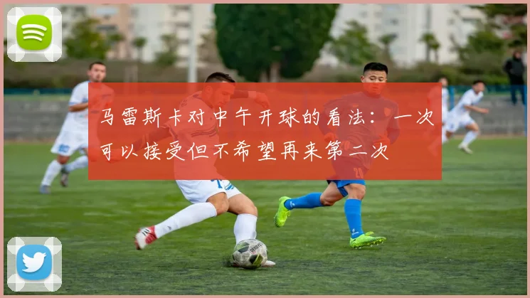 马雷斯卡对中午开球的看法：一次可以接受但不希望再来第二次