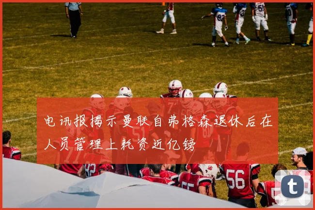 电讯报揭示曼联自弗格森退休后在人员管理上耗资近亿镑