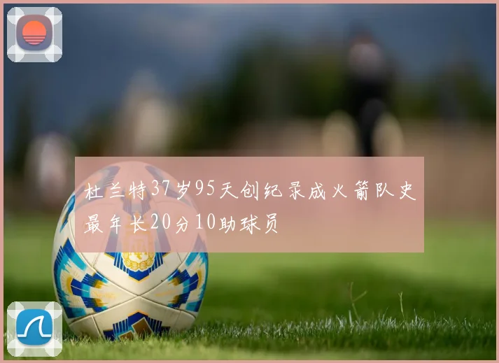 杜兰特37岁95天创纪录成火箭队史最年长20分10助球员